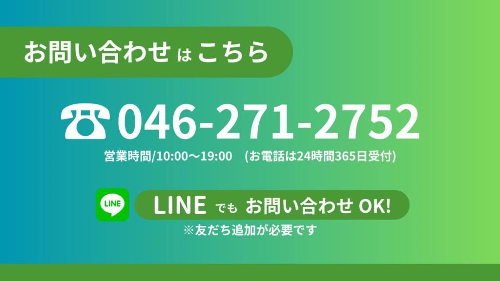 お問い合わせはこちらから 電話番号046-271-2752 営業時間10時から19時（お電話は24時間365日受付）LINEでもお問い合わせOK！※友だち追加が必要です。